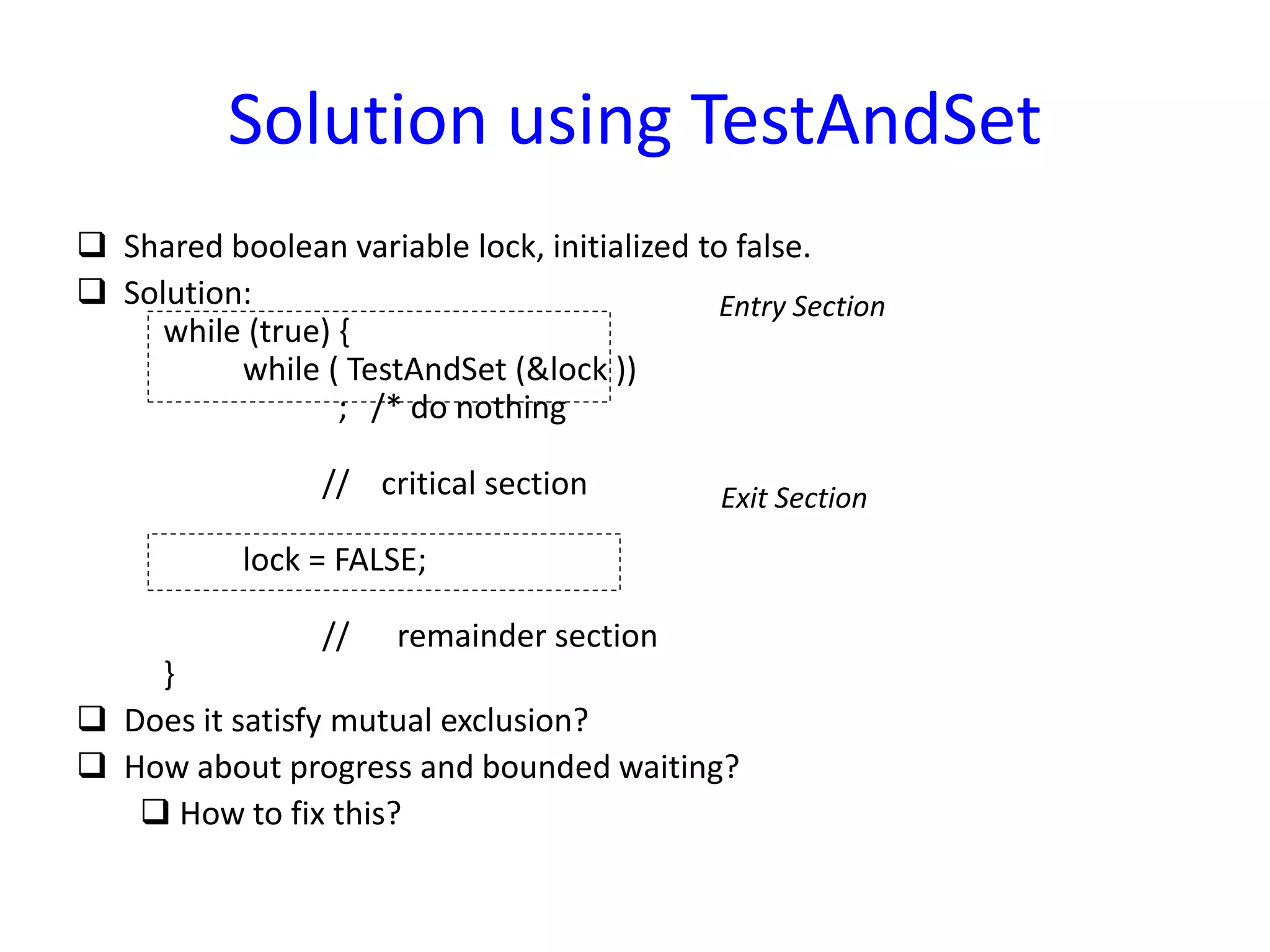 Solution using TestAndSet
 Shared boolean variable lock, initialized to false.
 Solution:
while (true) {
while ( TestAndSet (&lock ))
; /* do nothing
// critical section
lock = FALSE;
// remainder section
}
 Does it satisfy mutual exclusion?
 How about progress and bounded waiting?
 How to fix this?
Entry Section
Exit Section
 