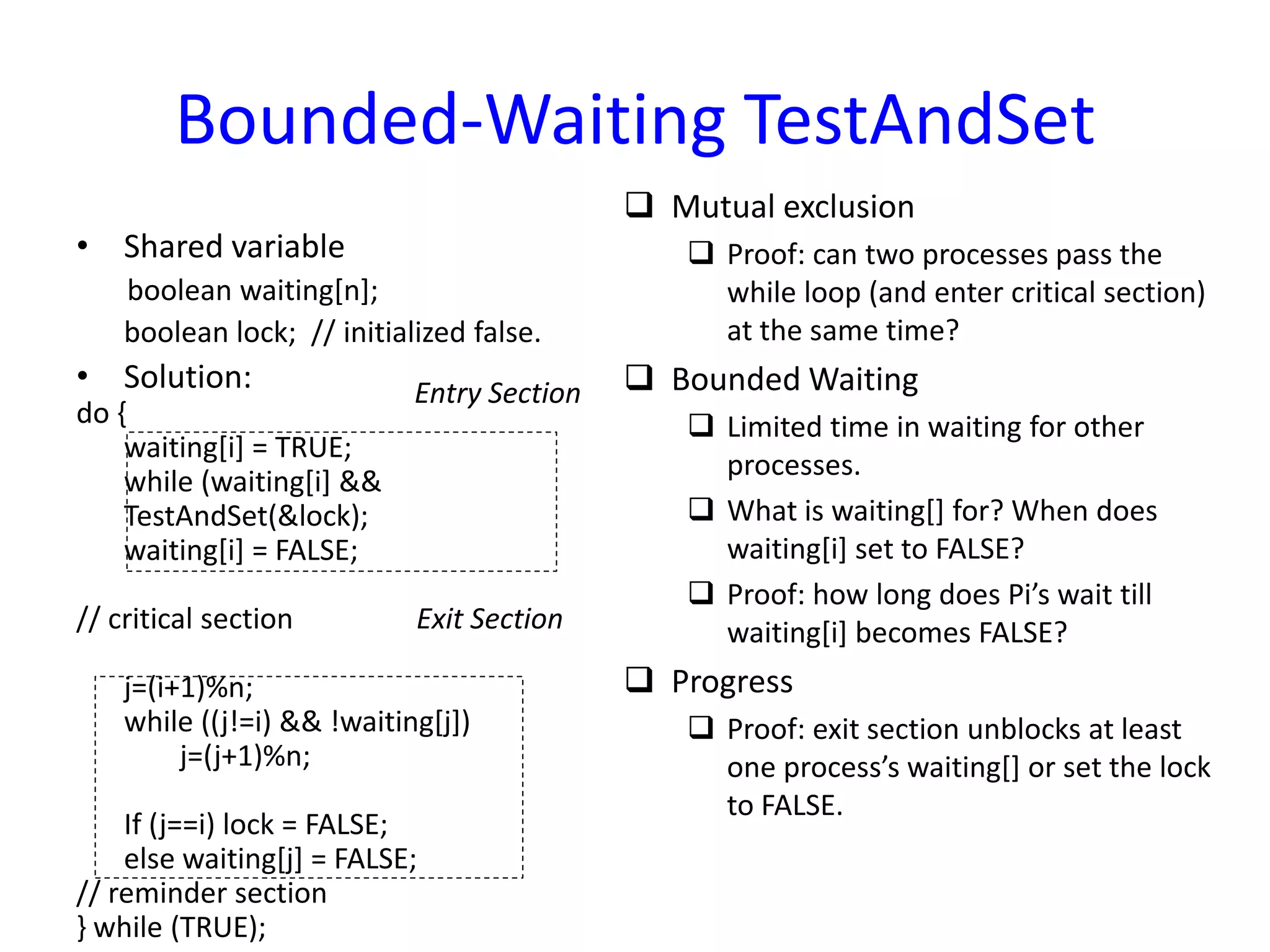 Bounded-Waiting TestAndSet
• Shared variable
boolean waiting[n];
boolean lock; // initialized false.
• Solution:
do {
waiting[i] = TRUE;
while (waiting[i] &&
TestAndSet(&lock);
waiting[i] = FALSE;
// critical section
j=(i+1)%n;
while ((j!=i) && !waiting[j])
j=(j+1)%n;
If (j==i) lock = FALSE;
else waiting[j] = FALSE;
// reminder section
} while (TRUE);
 Mutual exclusion
 Proof: can two processes pass the
while loop (and enter critical section)
at the same time?
 Bounded Waiting
 Limited time in waiting for other
processes.
 What is waiting[] for? When does
waiting[i] set to FALSE?
 Proof: how long does Pi’s wait till
waiting[i] becomes FALSE?
 Progress
 Proof: exit section unblocks at least
one process’s waiting[] or set the lock
to FALSE.
Entry Section
Exit Section
 