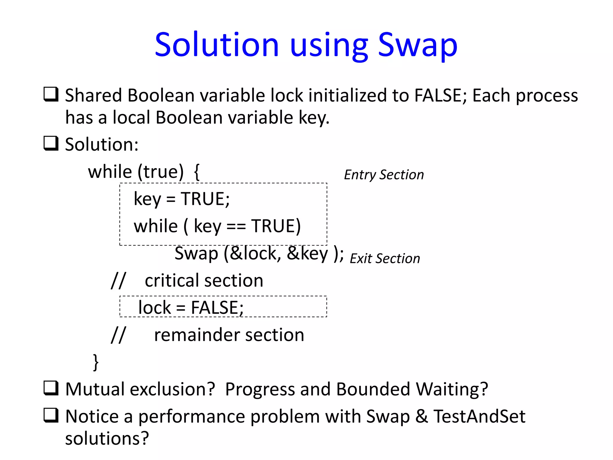 Solution using Swap
 Shared Boolean variable lock initialized to FALSE; Each process
has a local Boolean variable key.
 Solution:
while (true) {
key = TRUE;
while ( key == TRUE)
Swap (&lock, &key );
// critical section
lock = FALSE;
// remainder section
}
 Mutual exclusion? Progress and Bounded Waiting?
 Notice a performance problem with Swap & TestAndSet
solutions?
Entry Section
Exit Section
 