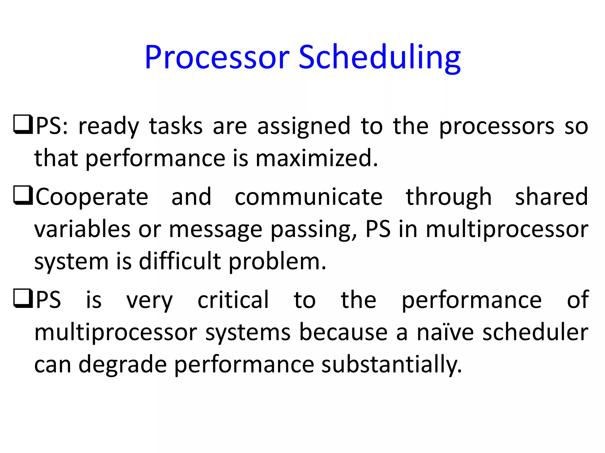 Processor Scheduling
PS: ready tasks are assigned to the processors so
that performance is maximized.
Cooperate and communicate through shared
variables or message passing, PS in multiprocessor
system is difficult problem.
PS is very critical to the performance of
multiprocessor systems because a naïve scheduler
can degrade performance substantially.
 