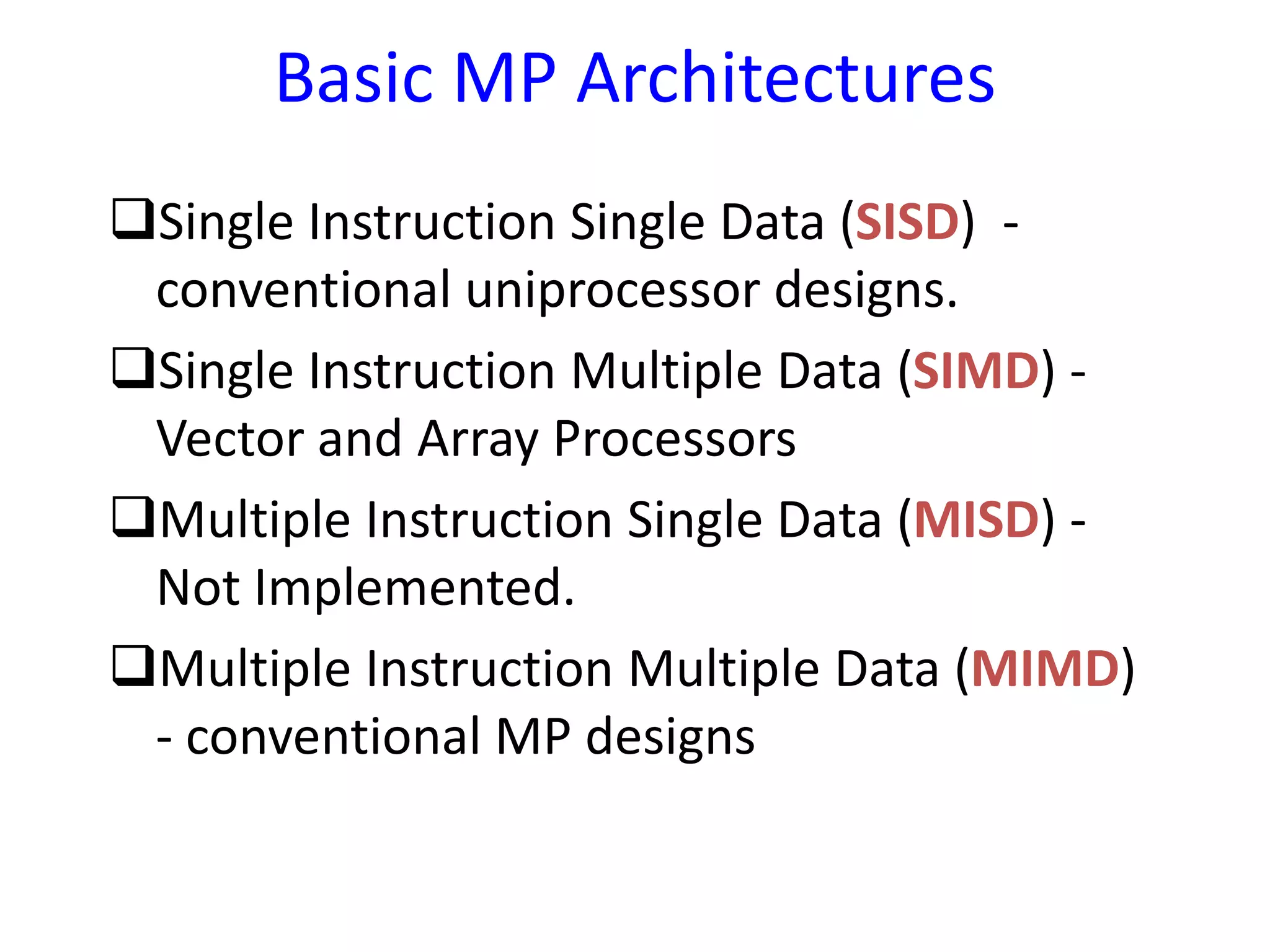 Basic MP Architectures
Single Instruction Single Data (SISD) -
conventional uniprocessor designs.
Single Instruction Multiple Data (SIMD) -
Vector and Array Processors
Multiple Instruction Single Data (MISD) -
Not Implemented.
Multiple Instruction Multiple Data (MIMD)
- conventional MP designs
 