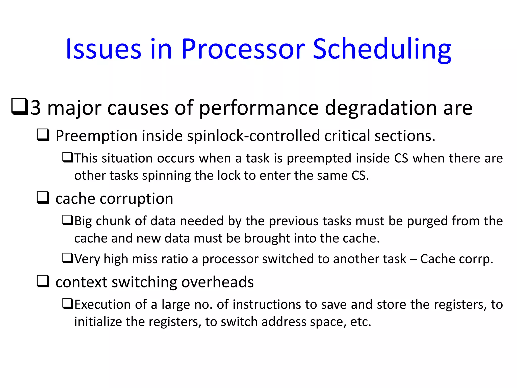 Issues in Processor Scheduling
3 major causes of performance degradation are
 Preemption inside spinlock-controlled critical sections.
This situation occurs when a task is preempted inside CS when there are
other tasks spinning the lock to enter the same CS.
 cache corruption
Big chunk of data needed by the previous tasks must be purged from the
cache and new data must be brought into the cache.
Very high miss ratio a processor switched to another task – Cache corrp.
 context switching overheads
Execution of a large no. of instructions to save and store the registers, to
initialize the registers, to switch address space, etc.
 