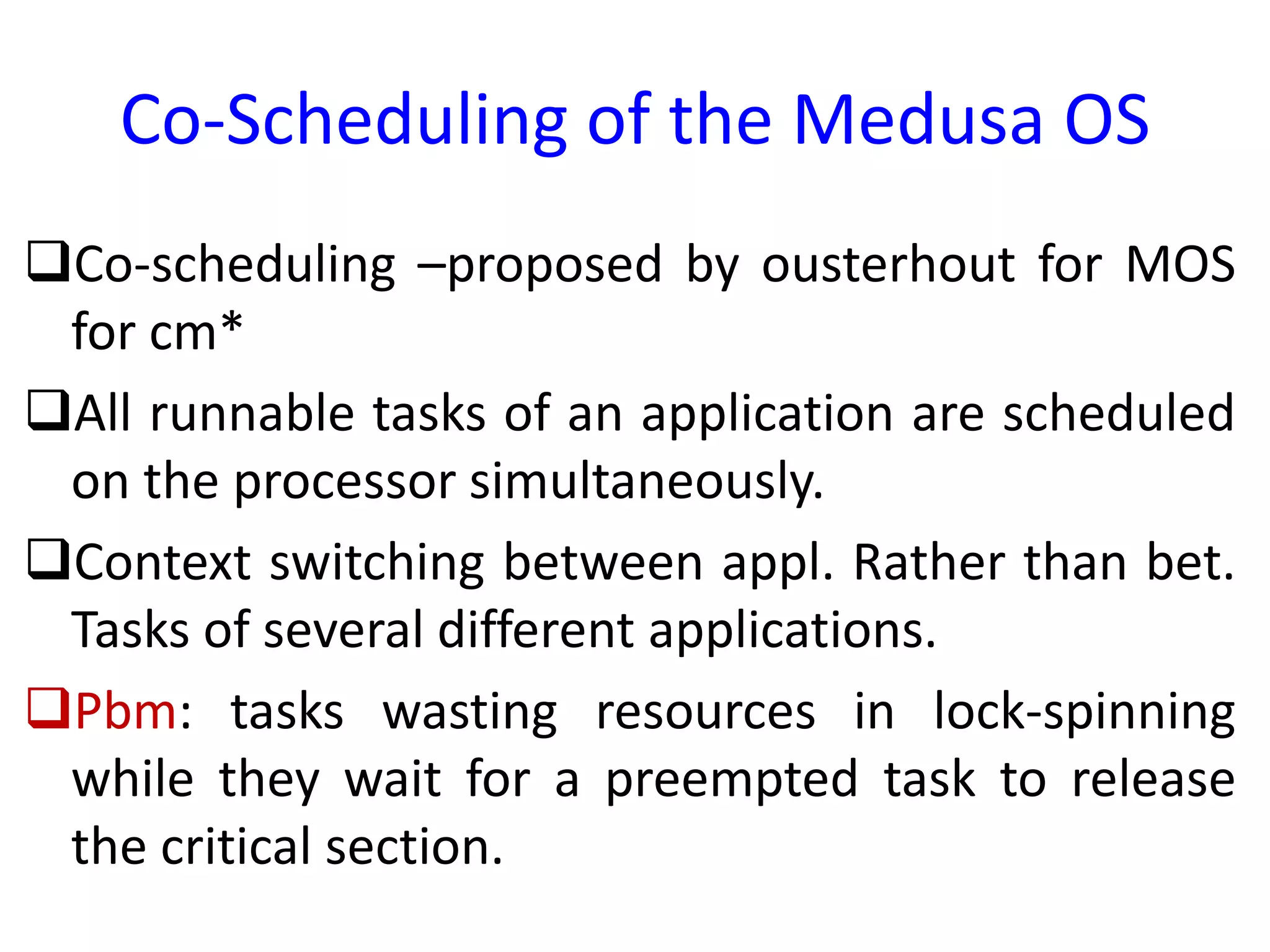 Co-Scheduling of the Medusa OS
Co-scheduling –proposed by ousterhout for MOS
for cm*
All runnable tasks of an application are scheduled
on the processor simultaneously.
Context switching between appl. Rather than bet.
Tasks of several different applications.
Pbm: tasks wasting resources in lock-spinning
while they wait for a preempted task to release
the critical section.
 