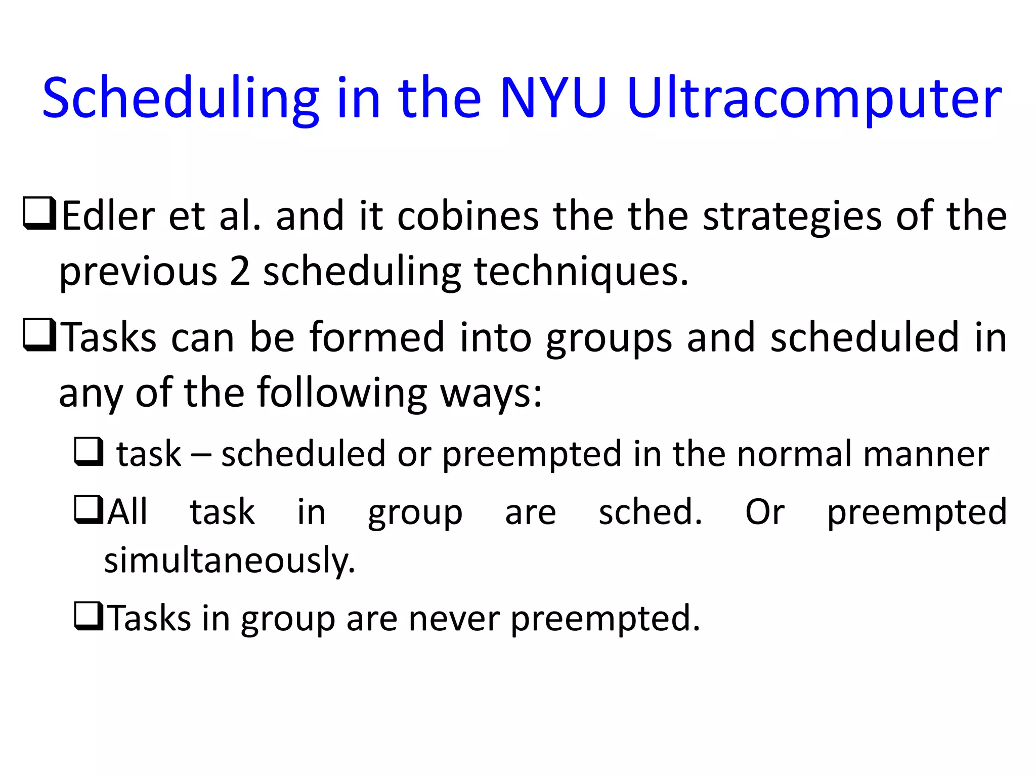 Scheduling in the NYU Ultracomputer
Edler et al. and it cobines the the strategies of the
previous 2 scheduling techniques.
Tasks can be formed into groups and scheduled in
any of the following ways:
 task – scheduled or preempted in the normal manner
All task in group are sched. Or preempted
simultaneously.
Tasks in group are never preempted.
 