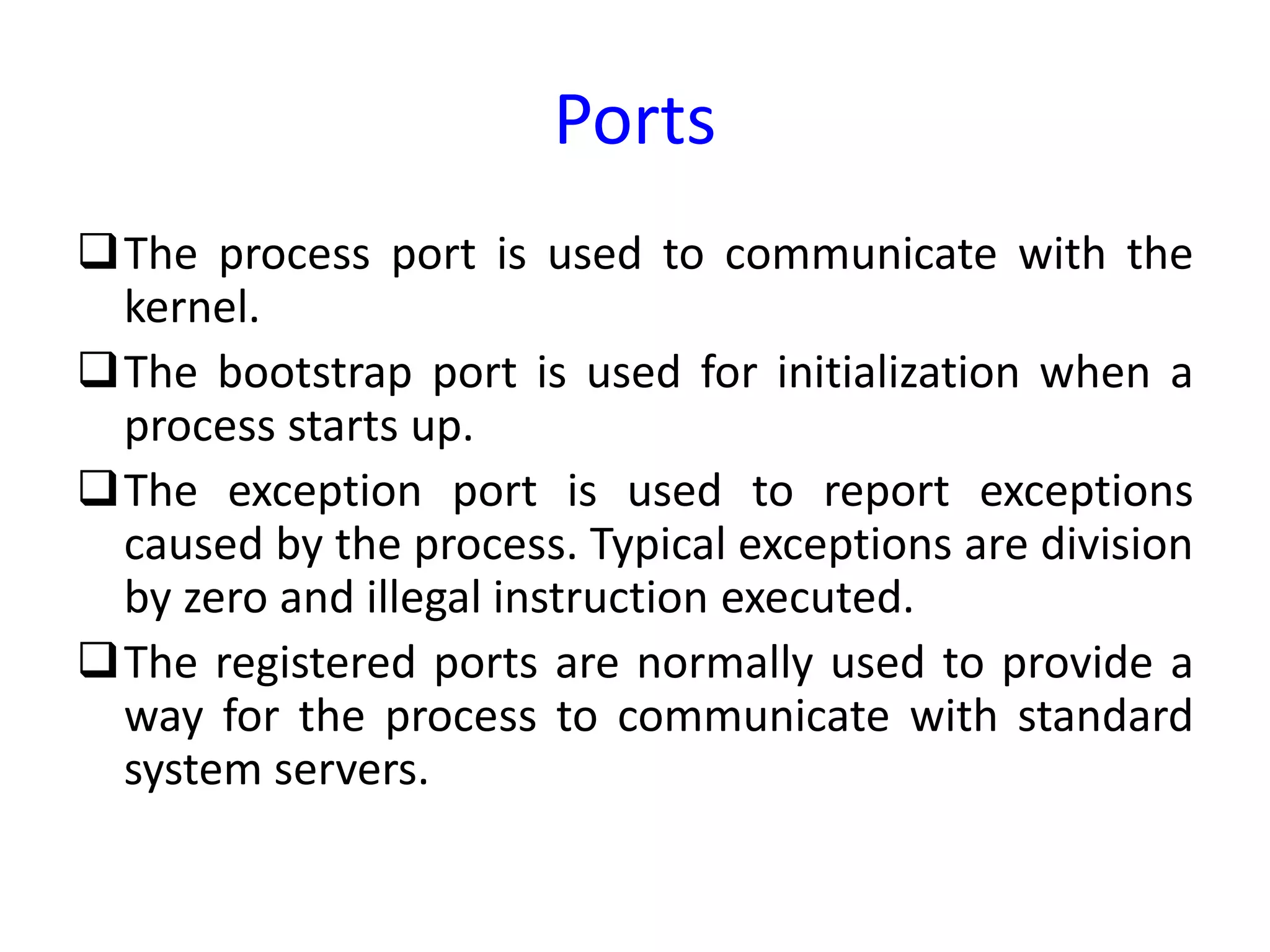 Ports
The process port is used to communicate with the
kernel.
The bootstrap port is used for initialization when a
process starts up.
The exception port is used to report exceptions
caused by the process. Typical exceptions are division
by zero and illegal instruction executed.
The registered ports are normally used to provide a
way for the process to communicate with standard
system servers.
 