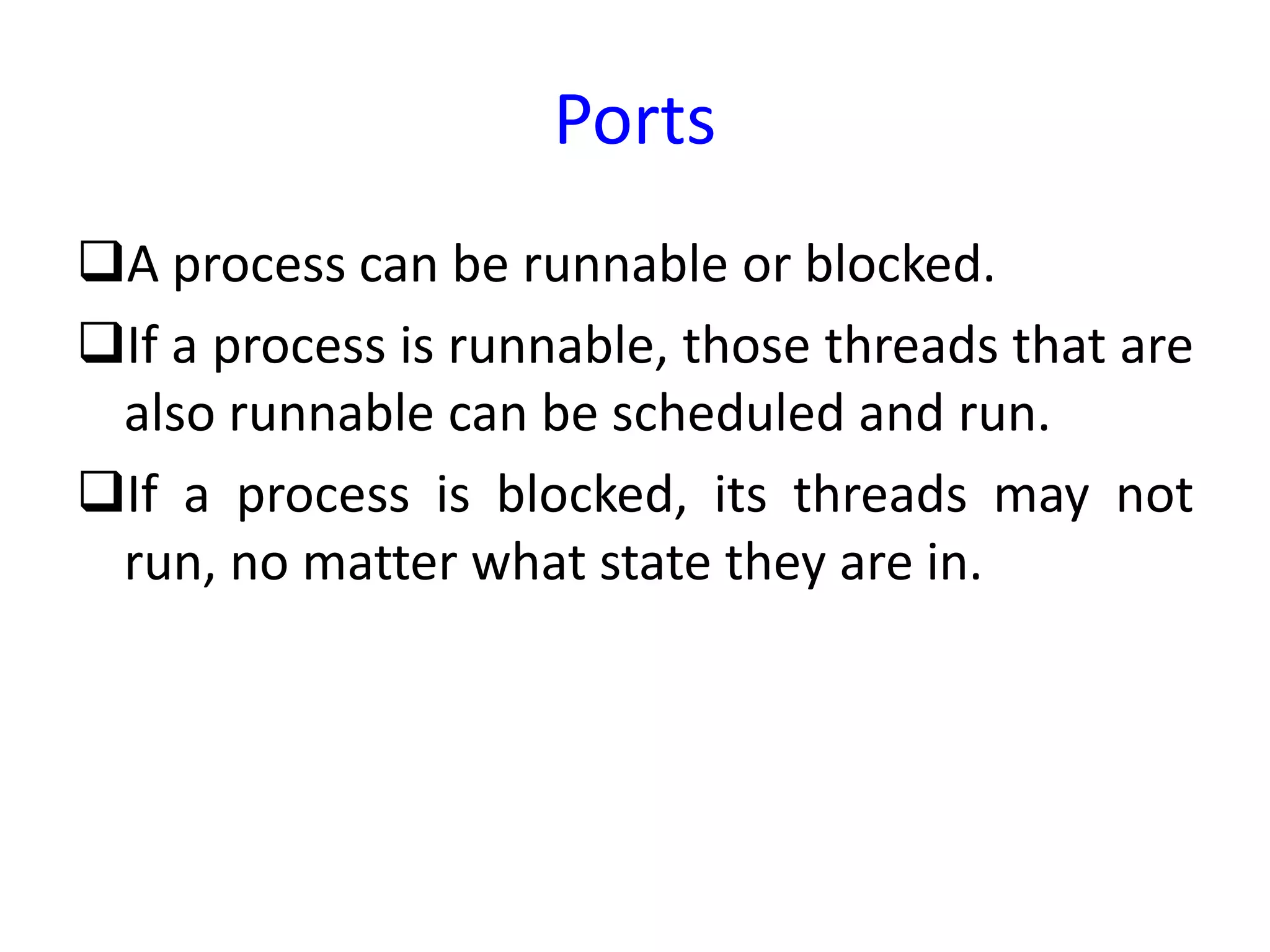 Ports
A process can be runnable or blocked.
If a process is runnable, those threads that are
also runnable can be scheduled and run.
If a process is blocked, its threads may not
run, no matter what state they are in.
 