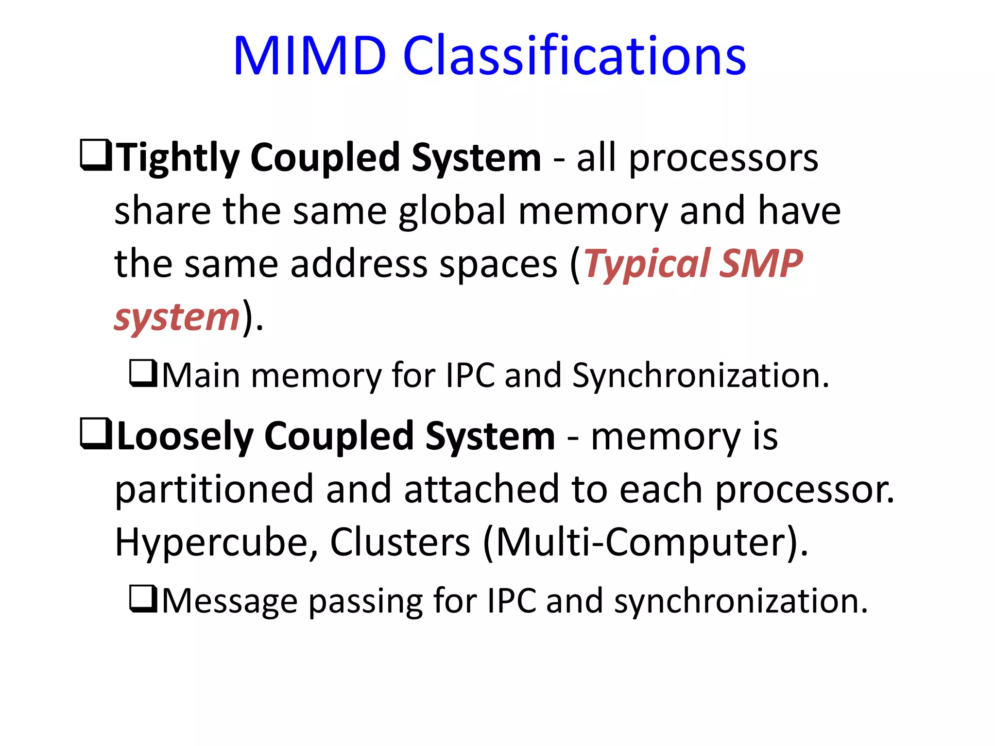 MIMD Classifications
Tightly Coupled System - all processors
share the same global memory and have
the same address spaces (Typical SMP
system).
Main memory for IPC and Synchronization.
Loosely Coupled System - memory is
partitioned and attached to each processor.
Hypercube, Clusters (Multi-Computer).
Message passing for IPC and synchronization.
 