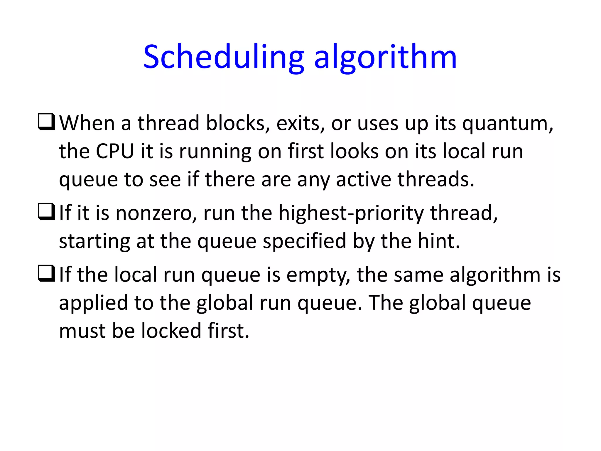 Scheduling algorithm
When a thread blocks, exits, or uses up its quantum,
the CPU it is running on first looks on its local run
queue to see if there are any active threads.
If it is nonzero, run the highest-priority thread,
starting at the queue specified by the hint.
If the local run queue is empty, the same algorithm is
applied to the global run queue. The global queue
must be locked first.
 