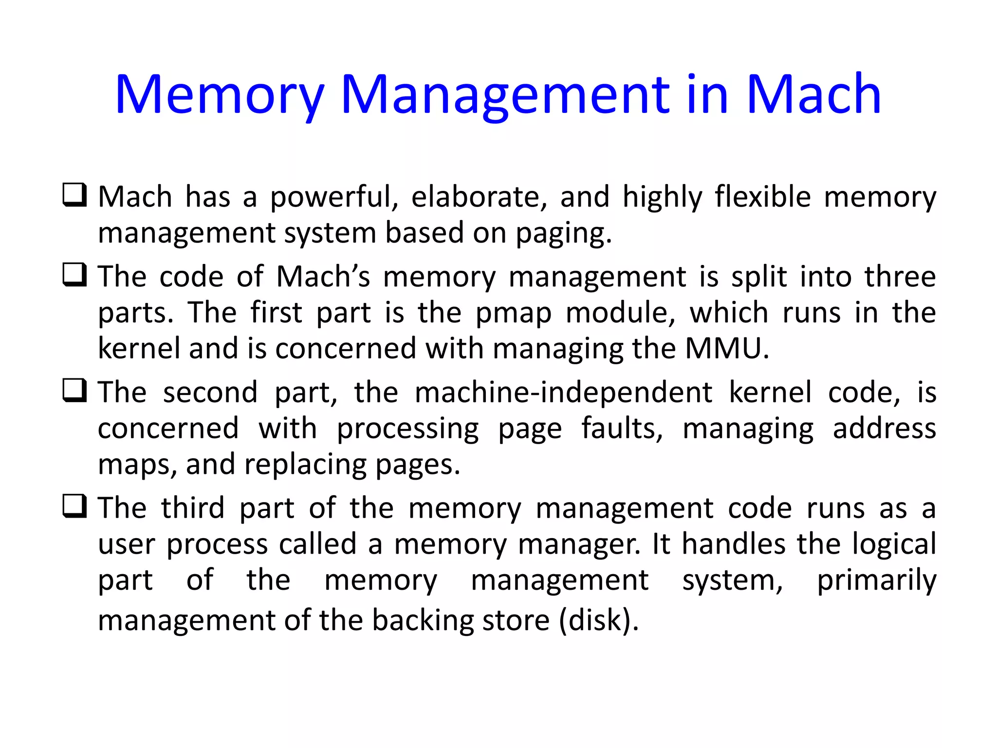 Memory Management in Mach
 Mach has a powerful, elaborate, and highly flexible memory
management system based on paging.
 The code of Mach’s memory management is split into three
parts. The first part is the pmap module, which runs in the
kernel and is concerned with managing the MMU.
 The second part, the machine-independent kernel code, is
concerned with processing page faults, managing address
maps, and replacing pages.
 The third part of the memory management code runs as a
user process called a memory manager. It handles the logical
part of the memory management system, primarily
management of the backing store (disk).
 