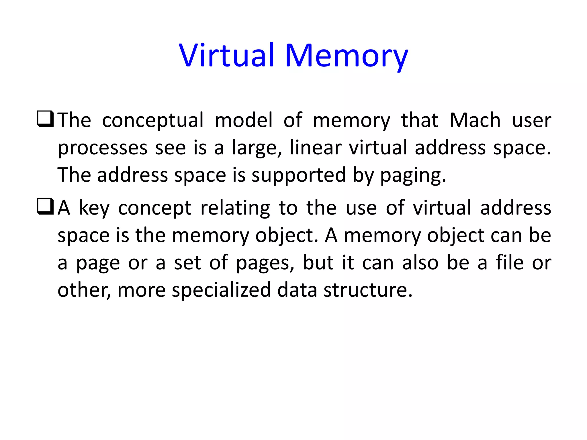 Virtual Memory
The conceptual model of memory that Mach user
processes see is a large, linear virtual address space.
The address space is supported by paging.
A key concept relating to the use of virtual address
space is the memory object. A memory object can be
a page or a set of pages, but it can also be a file or
other, more specialized data structure.
 