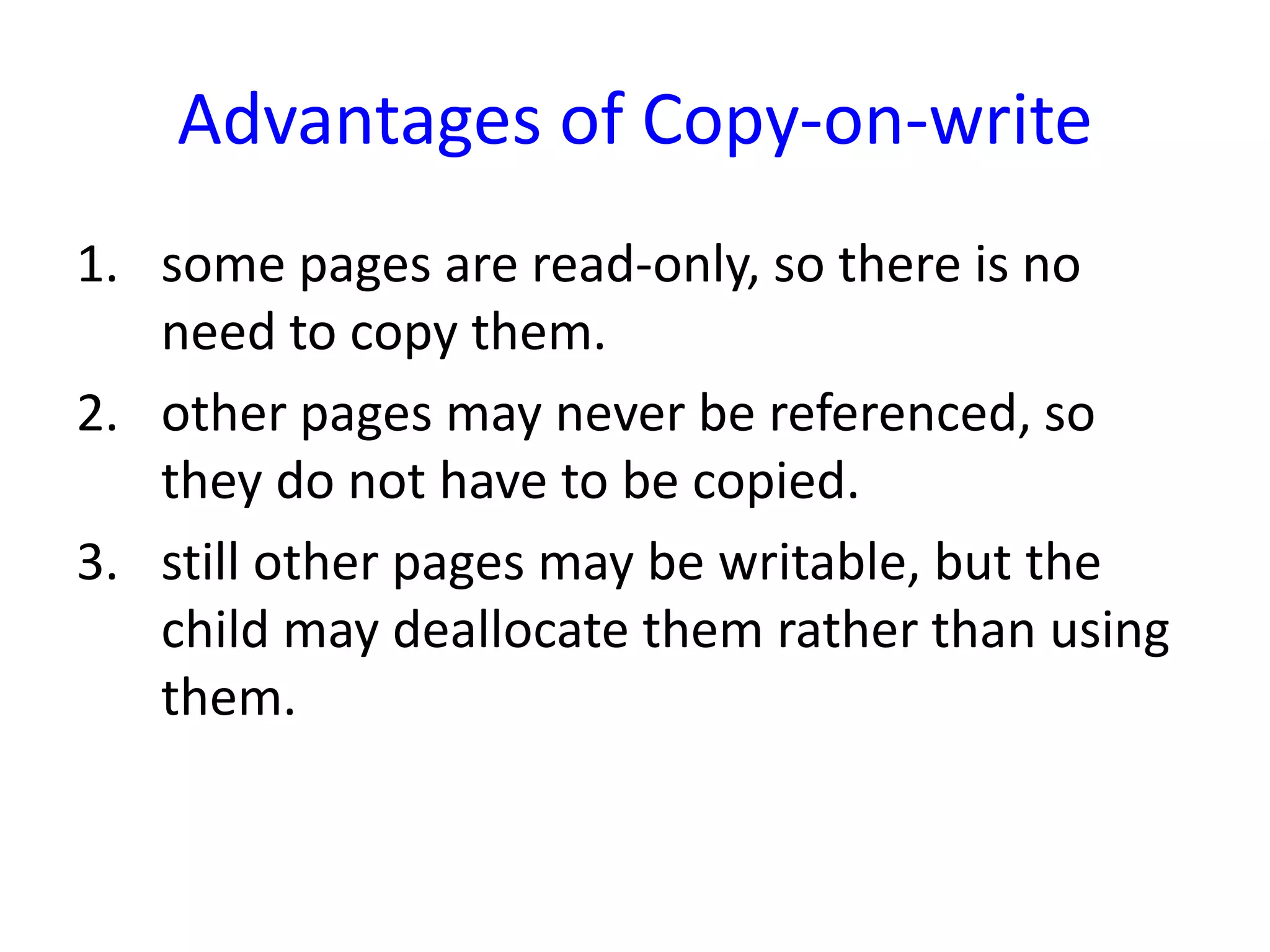 Advantages of Copy-on-write
1. some pages are read-only, so there is no
need to copy them.
2. other pages may never be referenced, so
they do not have to be copied.
3. still other pages may be writable, but the
child may deallocate them rather than using
them.
 