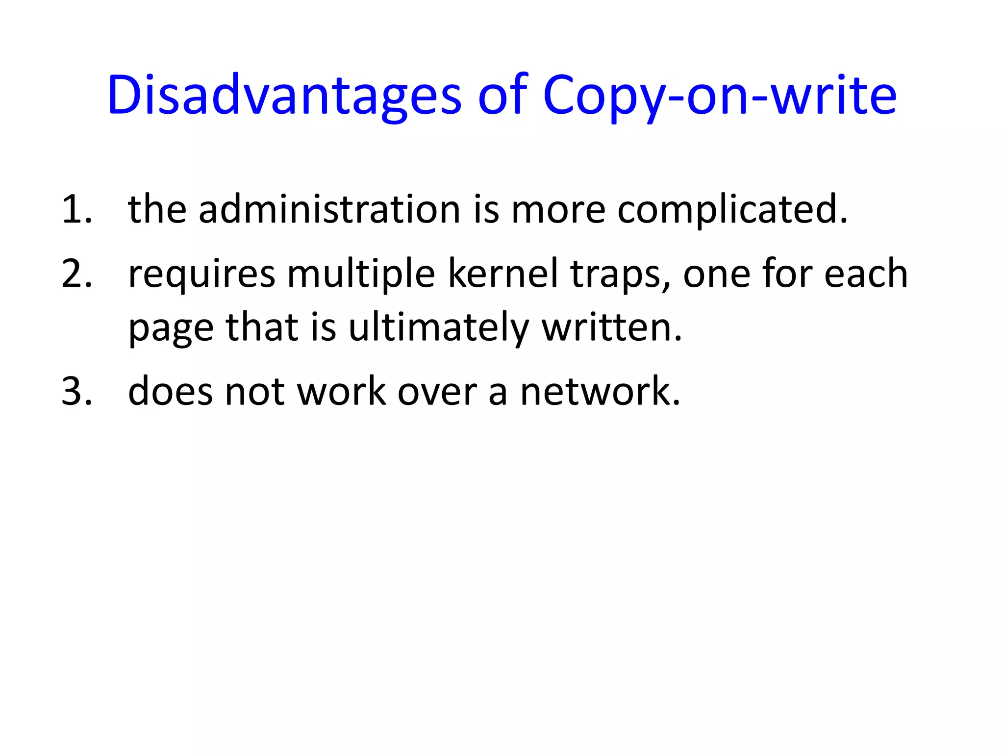 Disadvantages of Copy-on-write
1. the administration is more complicated.
2. requires multiple kernel traps, one for each
page that is ultimately written.
3. does not work over a network.
 