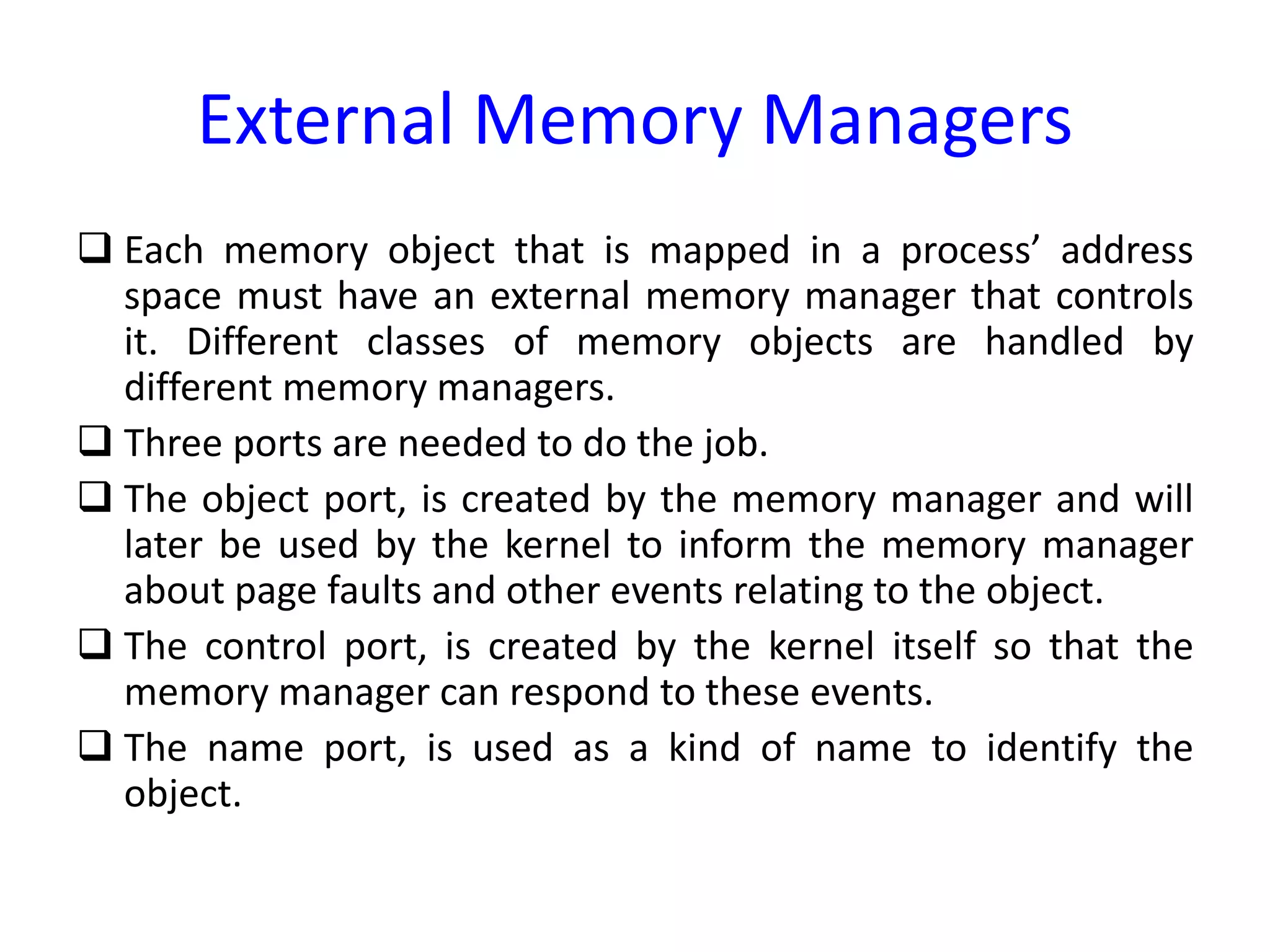 External Memory Managers
 Each memory object that is mapped in a process’ address
space must have an external memory manager that controls
it. Different classes of memory objects are handled by
different memory managers.
 Three ports are needed to do the job.
 The object port, is created by the memory manager and will
later be used by the kernel to inform the memory manager
about page faults and other events relating to the object.
 The control port, is created by the kernel itself so that the
memory manager can respond to these events.
 The name port, is used as a kind of name to identify the
object.
 