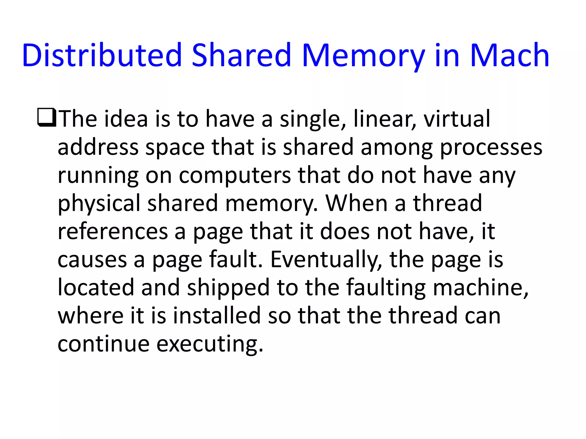 Distributed Shared Memory in Mach
The idea is to have a single, linear, virtual
address space that is shared among processes
running on computers that do not have any
physical shared memory. When a thread
references a page that it does not have, it
causes a page fault. Eventually, the page is
located and shipped to the faulting machine,
where it is installed so that the thread can
continue executing.
 