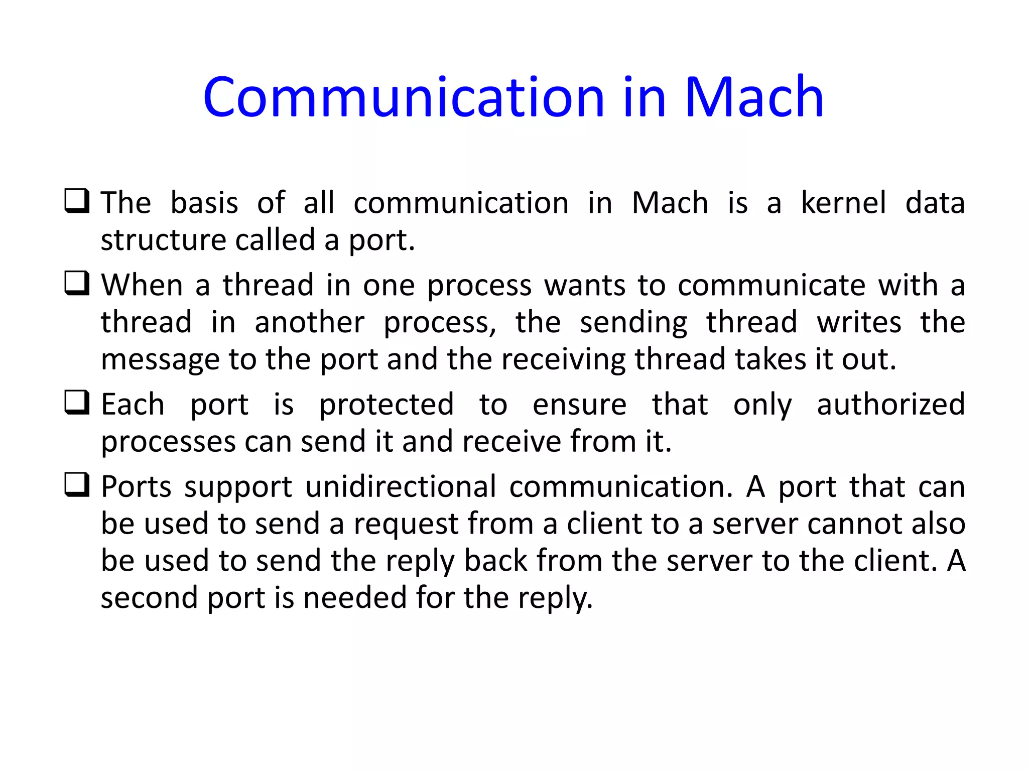 Communication in Mach
 The basis of all communication in Mach is a kernel data
structure called a port.
 When a thread in one process wants to communicate with a
thread in another process, the sending thread writes the
message to the port and the receiving thread takes it out.
 Each port is protected to ensure that only authorized
processes can send it and receive from it.
 Ports support unidirectional communication. A port that can
be used to send a request from a client to a server cannot also
be used to send the reply back from the server to the client. A
second port is needed for the reply.
 