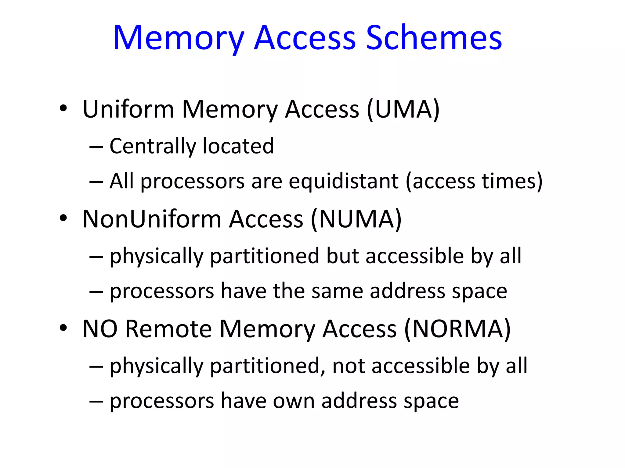 Memory Access Schemes
• Uniform Memory Access (UMA)
– Centrally located
– All processors are equidistant (access times)
• NonUniform Access (NUMA)
– physically partitioned but accessible by all
– processors have the same address space
• NO Remote Memory Access (NORMA)
– physically partitioned, not accessible by all
– processors have own address space
 