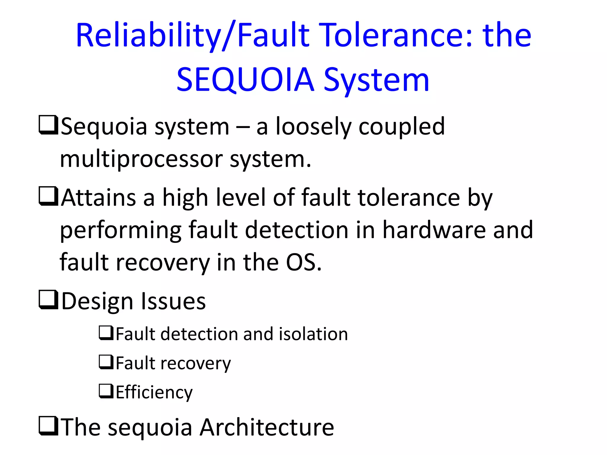 Reliability/Fault Tolerance: the
SEQUOIA System
Sequoia system – a loosely coupled
multiprocessor system.
Attains a high level of fault tolerance by
performing fault detection in hardware and
fault recovery in the OS.
Design Issues
Fault detection and isolation
Fault recovery
Efficiency
The sequoia Architecture
 
