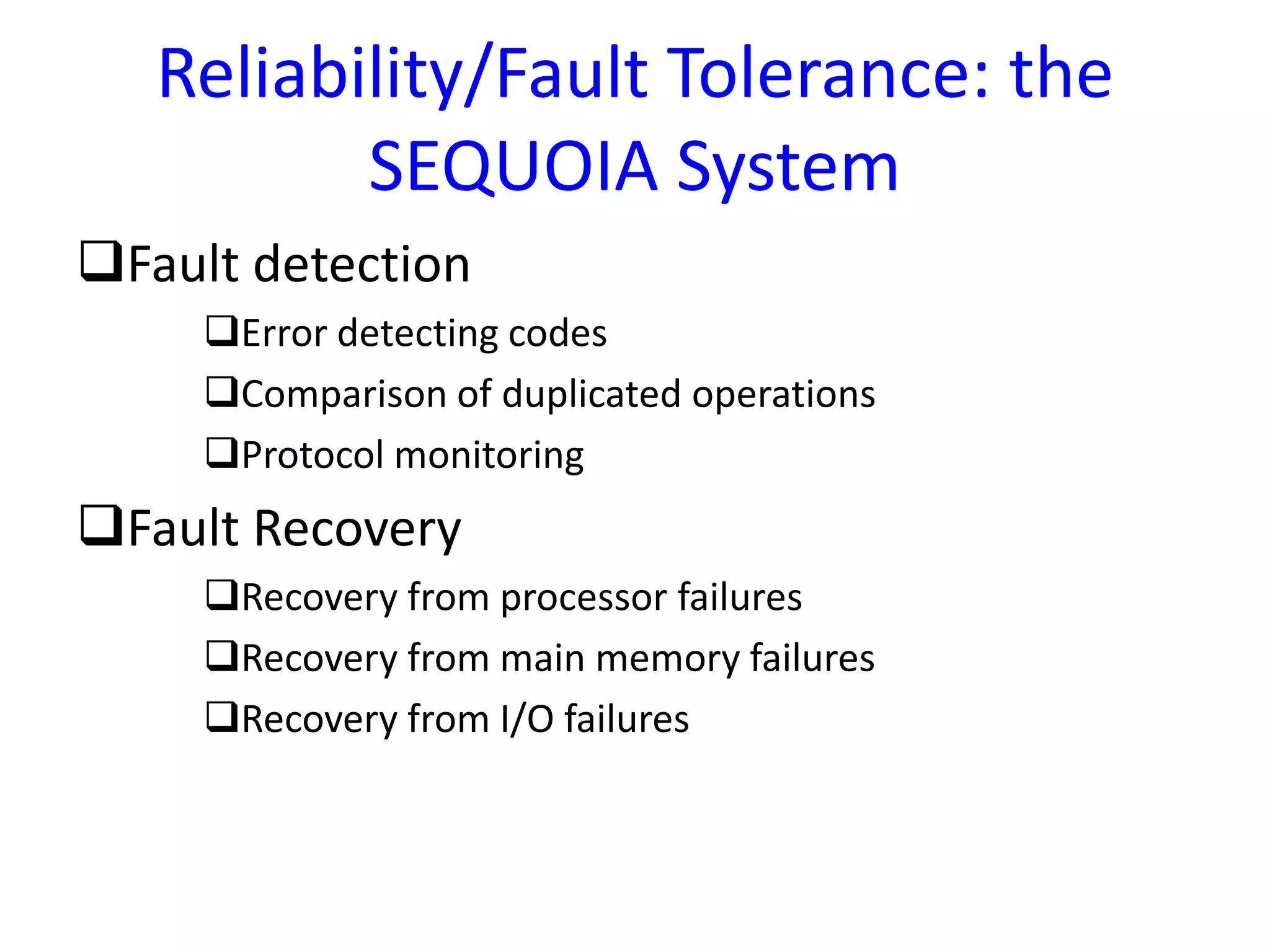 Reliability/Fault Tolerance: the
SEQUOIA System
Fault detection
Error detecting codes
Comparison of duplicated operations
Protocol monitoring
Fault Recovery
Recovery from processor failures
Recovery from main memory failures
Recovery from I/O failures
 