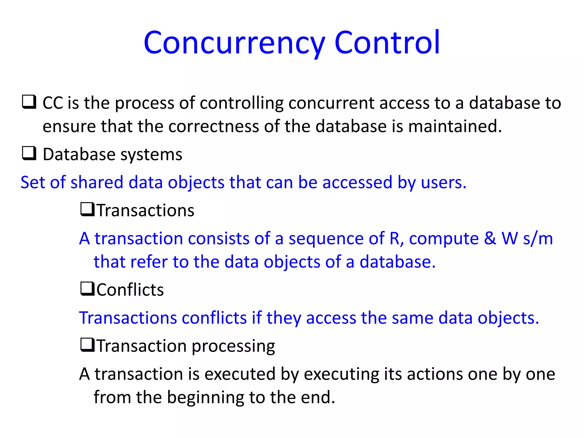 Concurrency Control
 CC is the process of controlling concurrent access to a database to
ensure that the correctness of the database is maintained.
 Database systems
Set of shared data objects that can be accessed by users.
Transactions
A transaction consists of a sequence of R, compute & W s/m
that refer to the data objects of a database.
Conflicts
Transactions conflicts if they access the same data objects.
Transaction processing
A transaction is executed by executing its actions one by one
from the beginning to the end.
 