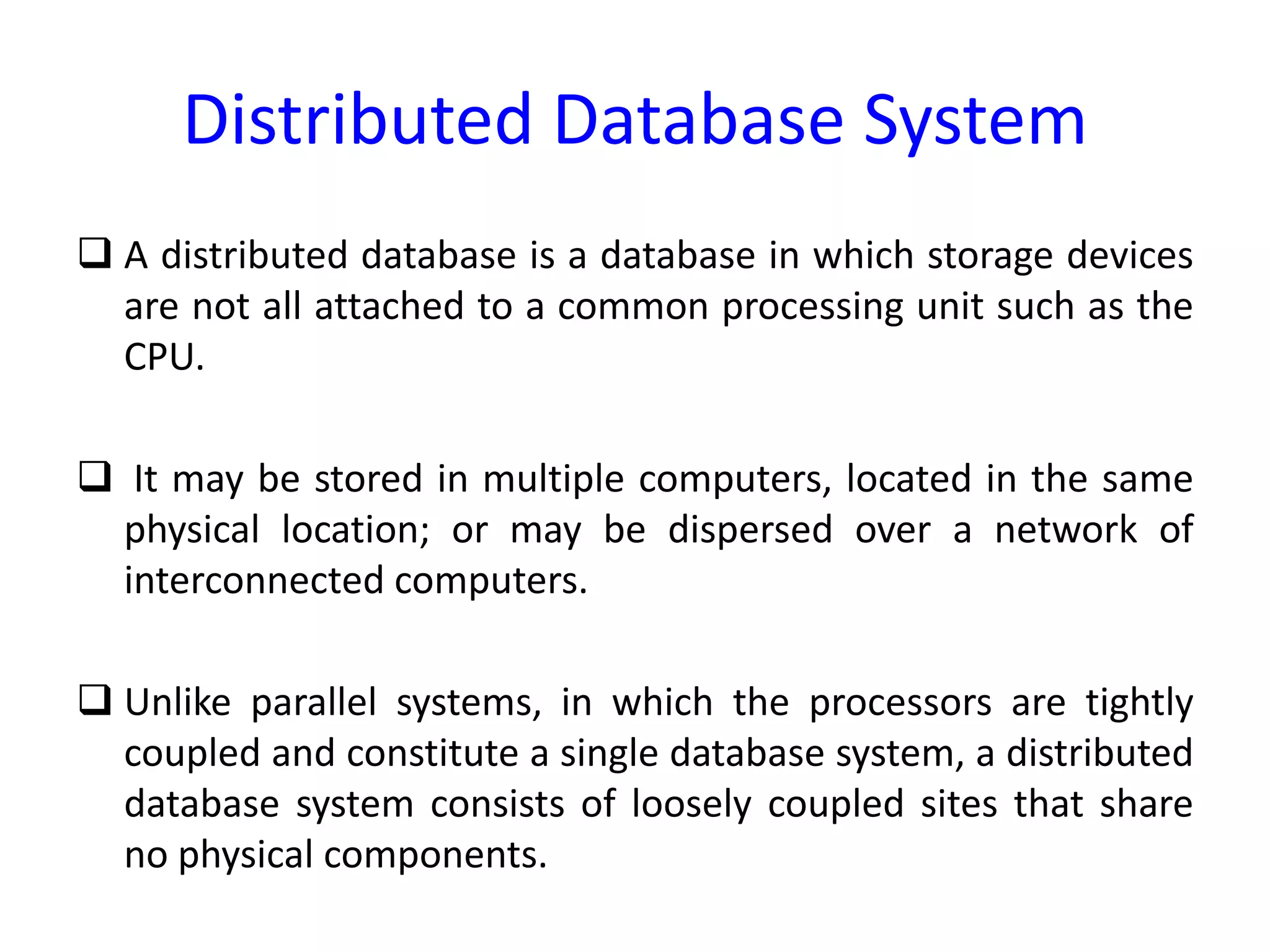 Distributed Database System
 A distributed database is a database in which storage devices
are not all attached to a common processing unit such as the
CPU.
 It may be stored in multiple computers, located in the same
physical location; or may be dispersed over a network of
interconnected computers.
 Unlike parallel systems, in which the processors are tightly
coupled and constitute a single database system, a distributed
database system consists of loosely coupled sites that share
no physical components.
 