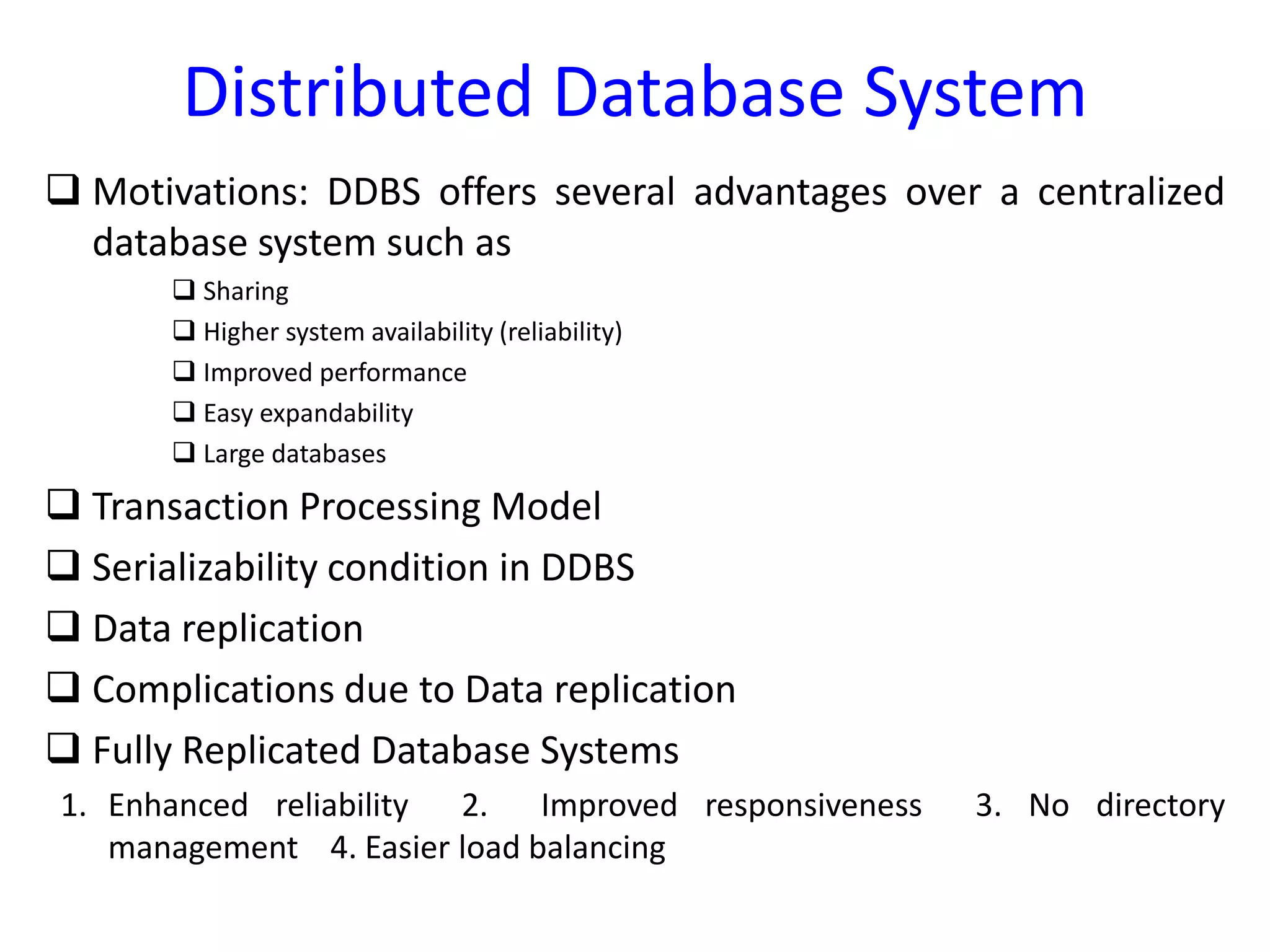 Distributed Database System
 Motivations: DDBS offers several advantages over a centralized
database system such as
 Sharing
 Higher system availability (reliability)
 Improved performance
 Easy expandability
 Large databases
 Transaction Processing Model
 Serializability condition in DDBS
 Data replication
 Complications due to Data replication
 Fully Replicated Database Systems
1. Enhanced reliability 2. Improved responsiveness 3. No directory
management 4. Easier load balancing
 