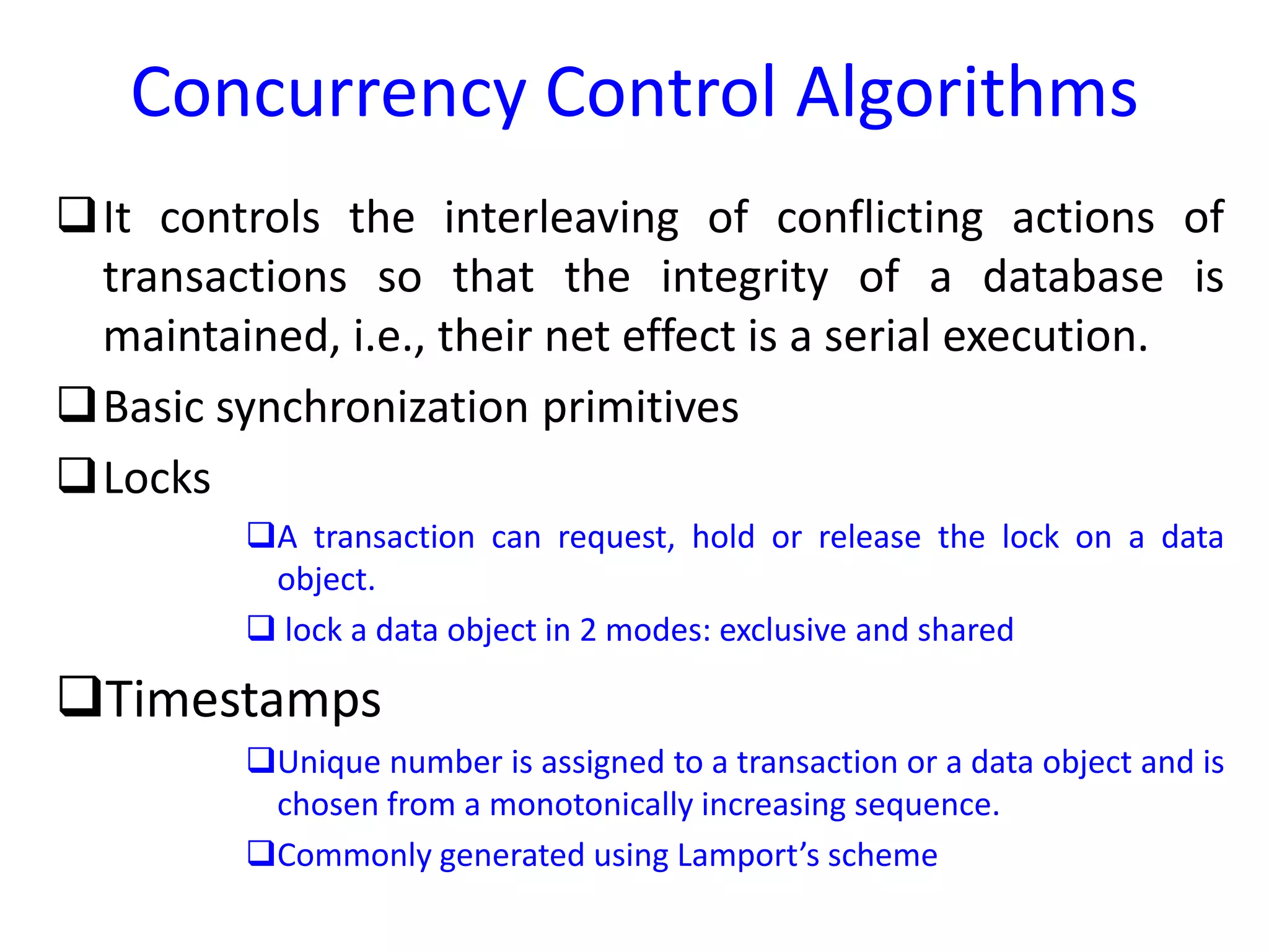 Concurrency Control Algorithms
It controls the interleaving of conflicting actions of
transactions so that the integrity of a database is
maintained, i.e., their net effect is a serial execution.
Basic synchronization primitives
Locks
A transaction can request, hold or release the lock on a data
object.
 lock a data object in 2 modes: exclusive and shared
Timestamps
Unique number is assigned to a transaction or a data object and is
chosen from a monotonically increasing sequence.
Commonly generated using Lamport’s scheme
 