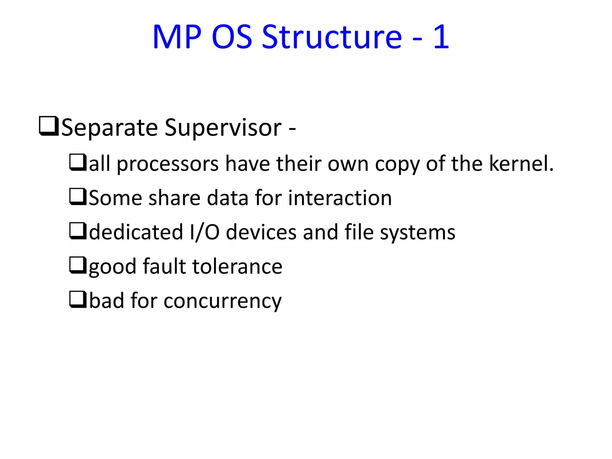 MP OS Structure - 1
Separate Supervisor -
all processors have their own copy of the kernel.
Some share data for interaction
dedicated I/O devices and file systems
good fault tolerance
bad for concurrency
 
