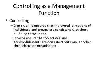 Controlling as a Management
Function
• Controlling
– Done well, it ensures that the overall directions of
individuals and groups are consistent with short
and long range plans.
– It helps ensure that objectives and
accomplishments are consistent with one another
throughout an organization.
 
