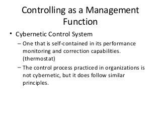 Controlling as a Management
Function
• Cybernetic Control System
– One that is self-contained in its performance
monitoring and correction capabilities.
(thermostat)
– The control process practiced in organizations is
not cybernetic, but it does follow similar
principles.
 