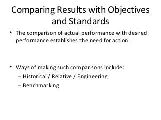Comparing Results with Objectives
and Standards
• The comparison of actual performance with desired
performance establishes the need for action.
• Ways of making such comparisons include:
– Historical / Relative / Engineering
– Benchmarking
 