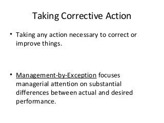 Taking Corrective Action
• Taking any action necessary to correct or
improve things.
• Management-by-Exception focuses
managerial attention on substantial
differences between actual and desired
performance.
 