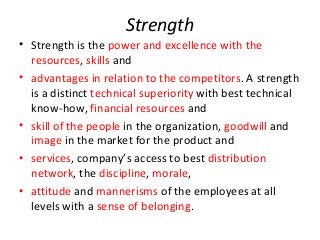 Strength
• Strength is the power and excellence with the
resources, skills and
• advantages in relation to the competitors. A strength
is a distinct technical superiority with best technical
know-how, financial resources and
• skill of the people in the organization, goodwill and
image in the market for the product and
• services, company’s access to best distribution
network, the discipline, morale,
• attitude and mannerisms of the employees at all
levels with a sense of belonging.
 