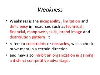 Weakness
• Weakness is the incapability, limitation and
deficiency in resources such as technical,
financial, manpower, skills, brand image and
distribution pattern. It
• refers to constraints or obstacles, which check
movement in a certain direction
• and may also inhibit an organization in gaining
a distinct competitive advantage.
 