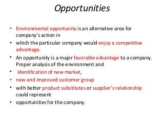 Opportunities
• Environmental opportunity is an alternative area for
company’s action in
• which the particular company would enjoy a competitive
advantage.
• An opportunity is a major favorable advantage to a company.
Proper analysis of the environment and
• identification of new market,
• new and improved customer group
• with better product substitutes or supplier’s relationship
could represent
• opportunities for the company.
 