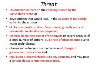 Threat
• Environmental threat is the challenge posed by the
unavoidable trend or
• development that would lead, in the absence of purposeful
action to the erosion
• of the company’s position. Slow market growth, entry of
resourceful multinational companies,
• increase bargaining power of the buyers or sellers because of
a large number of options, quick rate of obsolescence due to
major technological
• change and adverse situation because of change of
government policy rules and
• regulation is disadvantageous to any company and may pose
a serious threat to business operation.
 