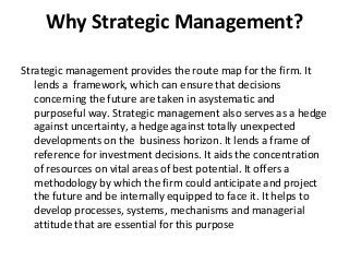 Why Strategic Management?
Strategic management provides the route map for the firm. It
lends a framework, which can ensure that decisions
concerning the future are taken in asystematic and
purposeful way. Strategic management also serves as a hedge
against uncertainty, a hedge against totally unexpected
developments on the business horizon. It lends a frame of
reference for investment decisions. It aids the concentration
of resources on vital areas of best potential. It offers a
methodology by which the firm could anticipate and project
the future and be internally equipped to face it. It helps to
develop processes, systems, mechanisms and managerial
attitude that are essential for this purpose
 