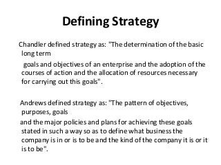 Defining Strategy
Chandler defined strategy as: "The determination of the basic
long term
goals and objectives of an enterprise and the adoption of the
courses of action and the allocation of resources necessary
for carrying out this goals".
Andrews defined strategy as: "The pattern of objectives,
purposes, goals
and the major policies and plans for achieving these goals
stated in such a way so as to define what business the
company is in or is to be and the kind of the company it is or it
is to be".
 