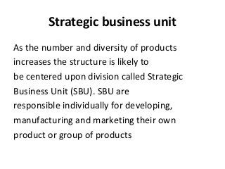 Strategic business unit
As the number and diversity of products
increases the structure is likely to
be centered upon division called Strategic
Business Unit (SBU). SBU are
responsible individually for developing,
manufacturing and marketing their own
product or group of products
 
