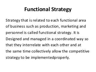 Functional Strategy
Strategy that is related to each functional area
of business such as production, marketing and
personnel is called functional strategy. It is
Designed and managed in a coordinated way so
that they interrelate with each other and at
the same time collectively allow the competitive
strategy to be implementedproperly.
 