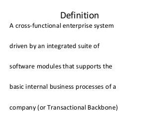 Definition
A cross-functional enterprise system
driven by an integrated suite of
software modules that supports the
basic internal business processes of a
company (or Transactional Backbone)
 