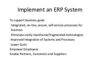 Implement an ERP System
To support business goals
Integrated, on-line, secure, self-service processes for
business
Eliminate costly mainframe/fragmented technologies
Improved Integration of Systems and Processes
Lower Costs
Empower Employees
Enable Partners, Customers and Suppliers
 