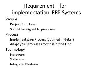 Requirement for
implementation ERP Systems
People
Project Structure
Should be aligned to processes
Process
Implementation Process (outlined in detail)
Adapt your processes to those of the ERP.
Technology
Hardware
Software
Integrated Systems
 