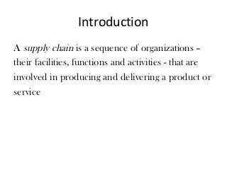 Introduction
A supply chain is a sequence of organizations –
their facilities, functions and activities - that are
involved in producing and delivering a product or
service
 