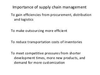 Importance of supply chain management
To gain efficiencies from procurement, distribution
and logistics
To make outsourcing more efficient
To reduce transportation costs of inventories
To meet competitive pressures from shorter
development times, more new products, and
demand for more customization
 