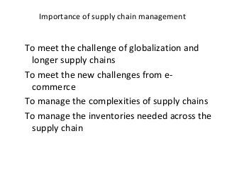 Importance of supply chain management
To meet the challenge of globalization and
longer supply chains
To meet the new challenges from e-
commerce
To manage the complexities of supply chains
To manage the inventories needed across the
supply chain
 