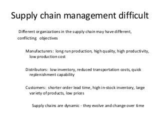 Supply chain management difficult
Different organizations in the supply chain may have different,
conflicting objectives
Manufacturers: long run production, high quality, high productivity,
low production cost
Distributors: low inventory, reduced transportation costs, quick
replenishment capability
Customers: shorter order lead time, high in-stock inventory, large
variety of products, low prices
Supply chains are dynamic - they evolve and change over time
 