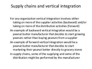Supply chains and vertical integration
For any organization vertical integration involves either
taking on more of the supplier activities (backward) and/or
taking on more of the distribution activities (forward)
An example of backward vertical integration would be a
peanut butter manufacturer that decides to start growing
peanuts rather than buying peanuts from a supplier
An example of forward vertical integration would be a
peanut butter manufacturer that decides to start
marketing their peanut better directly to grocery stores
In supply chains, some of the supplying and some of the
distribution might be performed by the manufacturer
 