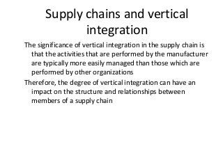 Supply chains and vertical
integration
The significance of vertical integration in the supply chain is
that the activities that are performed by the manufacturer
are typically more easily managed than those which are
performed by other organizations
Therefore, the degree of vertical integration can have an
impact on the structure and relationships between
members of a supply chain
 