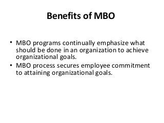 Benefits of MBO
• MBO programs continually emphasize what
should be done in an organization to achieve
organizational goals.
• MBO process secures employee commitment
to attaining organizational goals.
 