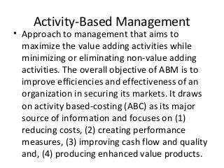 Activity-Based Management
• Approach to management that aims to
maximize the value adding activities while
minimizing or eliminating non-value adding
activities. The overall objective of ABM is to
improve efficiencies and effectiveness of an
organization in securing its markets. It draws
on activity based-costing (ABC) as its major
source of information and focuses on (1)
reducing costs, (2) creating performance
measures, (3) improving cash flow and quality
and, (4) producing enhanced value products.
 